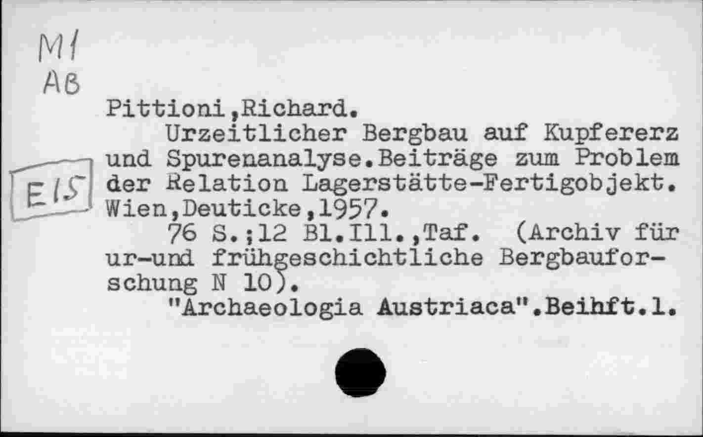 ﻿Ml
Aß

Pittioni,Richard.
Urzeitlicher Bergbau auf Kupfererz und Spurenanalyse.Beiträge zum Problem der Relation Lagerstätte-Fertigobjekt. Wien,Deuticke,1957.
76 S.;12 Bl.Ill.jTaf. (Archiv für ur-und frühgeschichtliche Bergbauforschung N 10).
"Archaeologia Austriaca".Beihft.1.